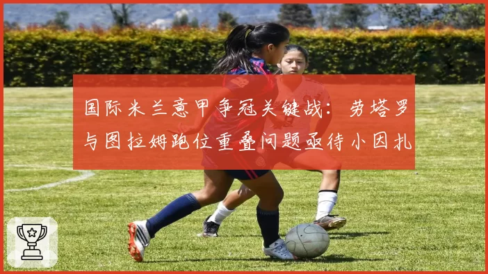 国际米兰意甲争冠关键战:劳塔罗与图拉姆跑位重叠问题亟待小因扎吉破解