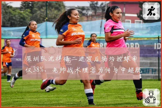 深圳队沈祥福二进宫后场均控球率仅38%，老帅战术理念为何与中超脱节？