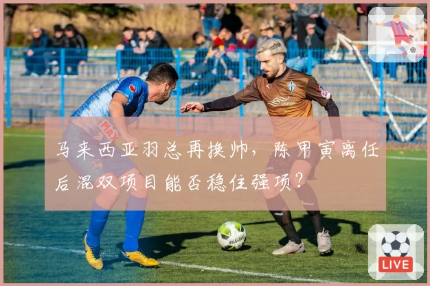 马来西亚羽总再换帅，陈甲寅离任后混双项目能否稳住强项？
