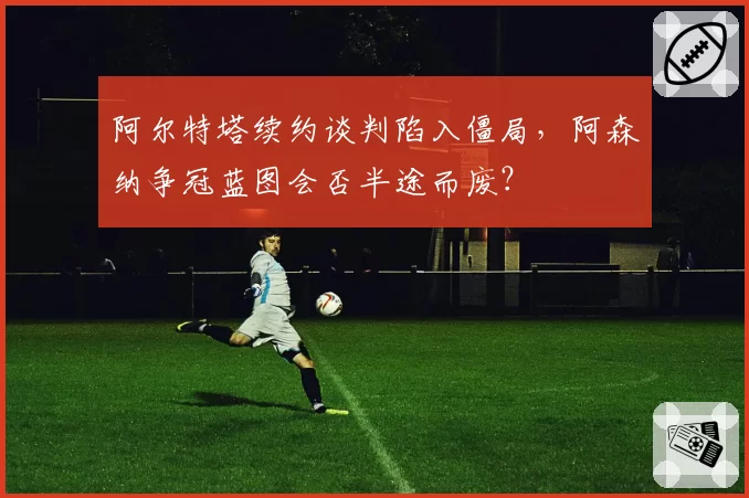 阿尔特塔续约谈判陷入僵局，阿森纳争冠蓝图会否半途而废？