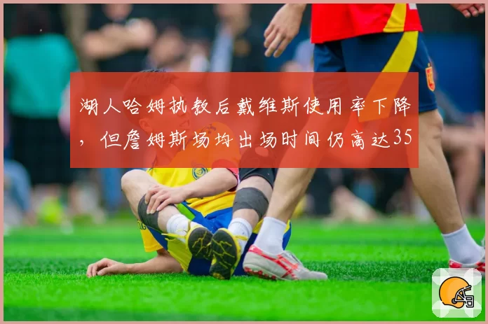湖人哈姆执教后戴维斯使用率下降，但詹姆斯场均出场时间仍高达35.2分钟