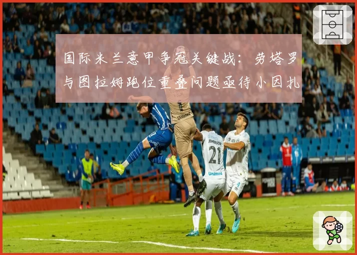 国际米兰意甲争冠关键战:劳塔罗与图拉姆跑位重叠问题亟待小因扎吉破解