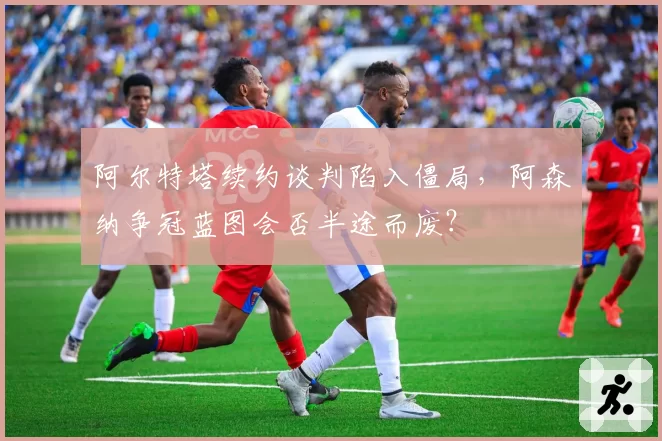 阿尔特塔续约谈判陷入僵局,阿森纳争冠蓝图会否半途而废?