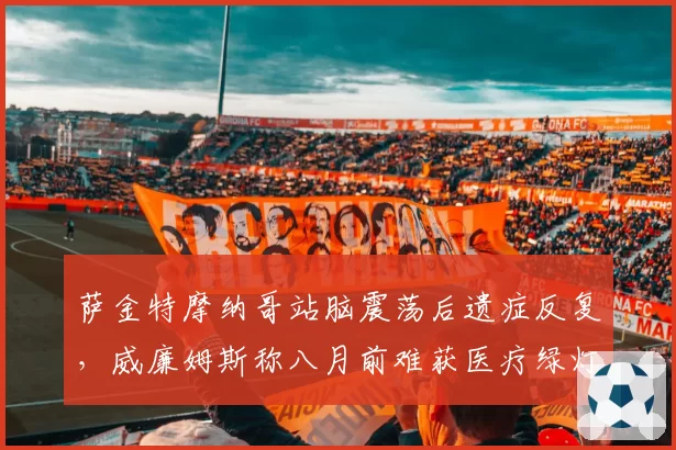 萨金特摩纳哥站脑震荡后遗症反复,威廉姆斯称八月前难获医疗绿灯?