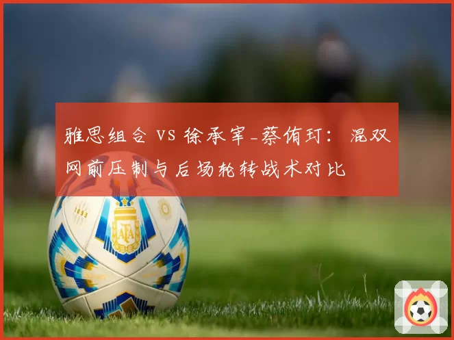 雅思组合 vs 徐承宰_蔡侑玎:混双网前压制与后场轮转战术对比