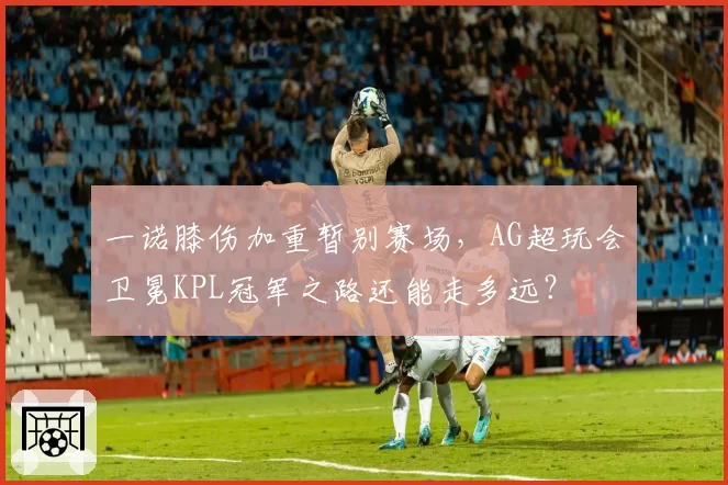 一诺膝伤加重暂别赛场，AG超玩会卫冕KPL冠军之路还能走多远？