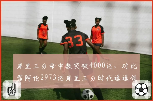 库里三分命中数突破4000记，对比雷阿伦2973记库里三分时代遥遥领先