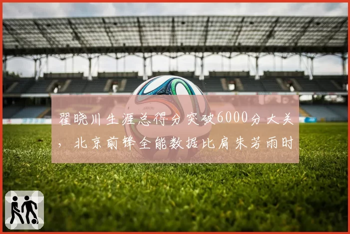翟晓川生涯总得分突破6000分大关，北京前锋全能数据比肩朱芳雨时代