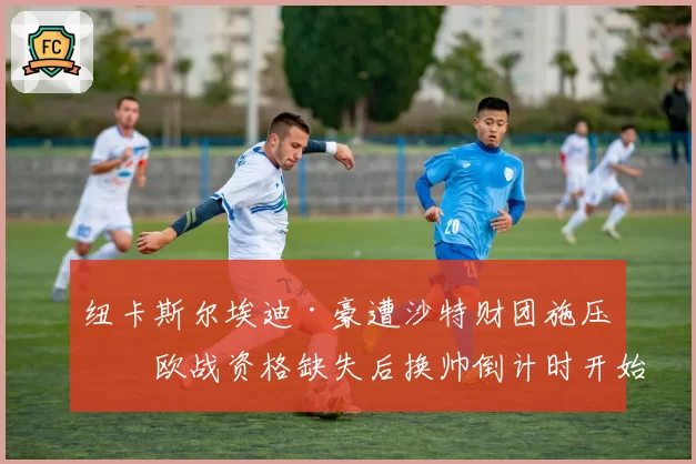 纽卡斯尔埃迪·豪遭沙特财团施压,欧战资格缺失后换帅倒计时开始?