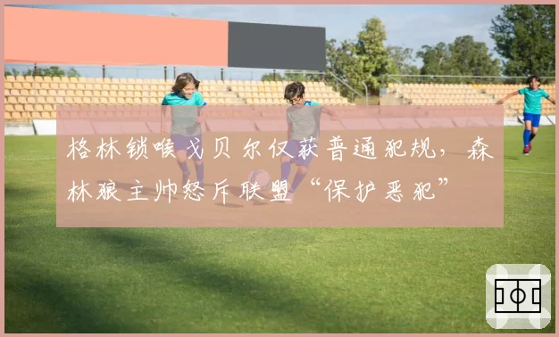 格林锁喉戈贝尔仅获普通犯规，森林狼主帅怒斥联盟“保护恶犯”