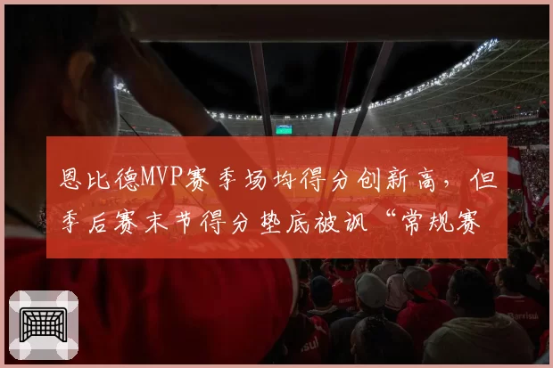 恩比德MVP赛季场均得分创新高,但季后赛末节得分垫底被讽“常规赛巨星”