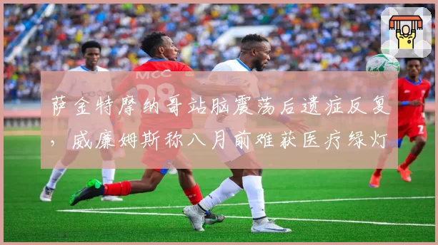 萨金特摩纳哥站脑震荡后遗症反复,威廉姆斯称八月前难获医疗绿灯?