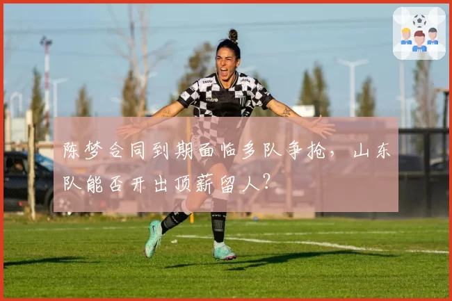 陈梦合同到期面临多队争抢，山东队能否开出顶薪留人？