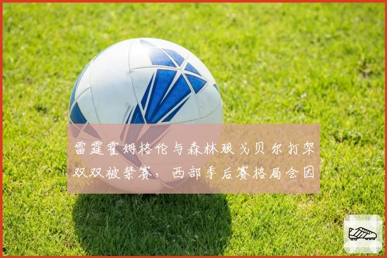 雷霆霍姆格伦与森林狼戈贝尔打架双双被禁赛，西部季后赛格局会因此改变吗？