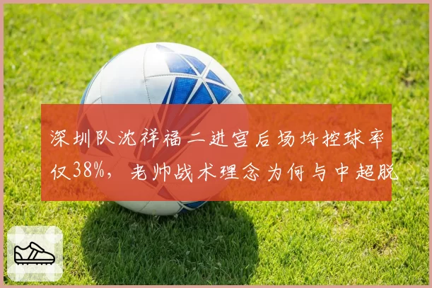 深圳队沈祥福二进宫后场均控球率仅38%，老帅战术理念为何与中超脱节？