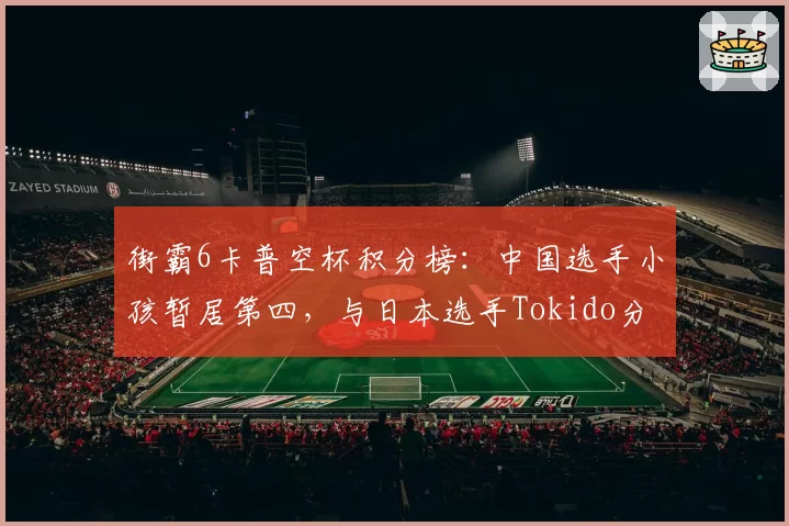 街霸6卡普空杯积分榜:中国选手小孩暂居第四,与日本选手Tokido分差仅200分