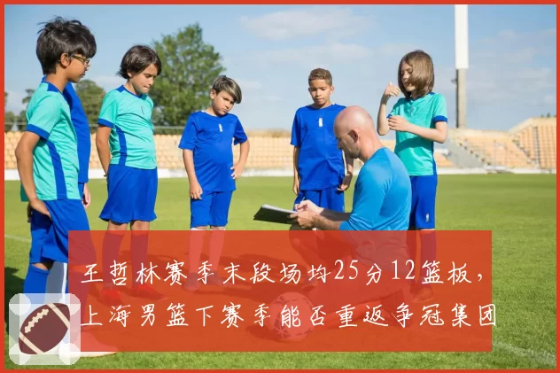 王哲林赛季末段场均25分12篮板，上海男篮下赛季能否重返争冠集团