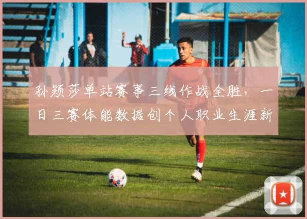 孙颖莎单站赛事三线作战全胜,一日三赛体能数据创个人职业生涯新高