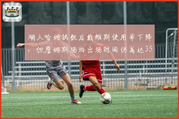 湖人哈姆执教后戴维斯使用率下降，但詹姆斯场均出场时间仍高达35.2分钟