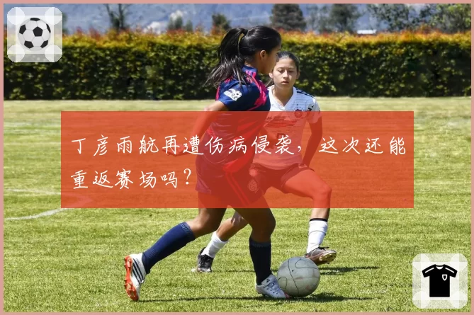 丁彦雨航再遭伤病侵袭，这次还能重返赛场吗？