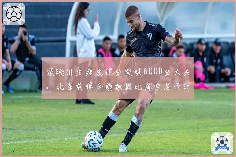 翟晓川生涯总得分突破6000分大关，北京前锋全能数据比肩朱芳雨时代