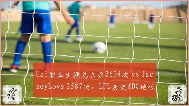 Uzi职业生涯总击杀2634次 vs JackeyLove 2587次，LPL历史ADC地位之争白热化