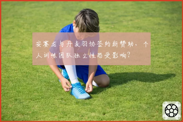 安赛龙与丹麦羽协签约新赞助,个人训练团队独立性恐受影响?