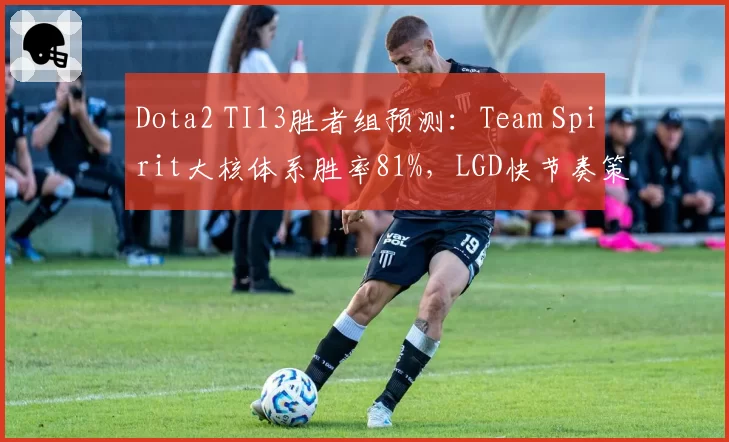 Dota2 TI13胜者组预测:Team Spirit大核体系胜率81%,LGD快节奏策略命中率57%