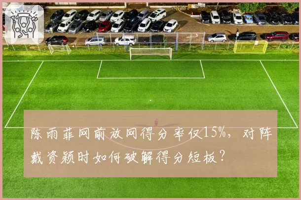 陈雨菲网前放网得分率仅15%，对阵戴资颖时如何破解得分短板？