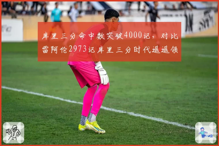 库里三分命中数突破4000记,对比雷阿伦2973记库里三分时代遥遥领先