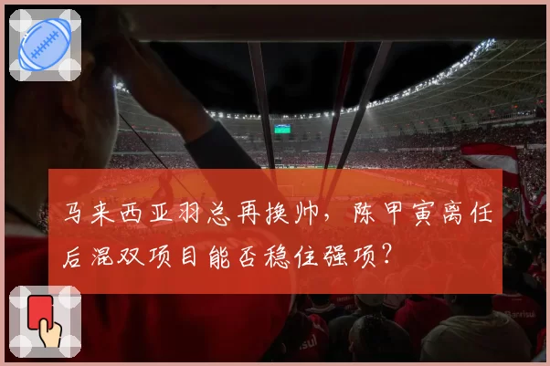 马来西亚羽总再换帅，陈甲寅离任后混双项目能否稳住强项？