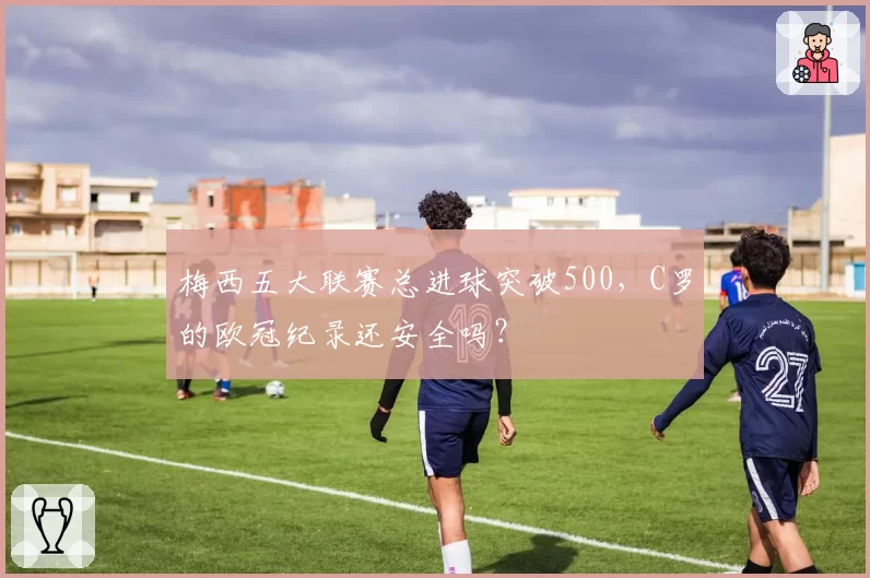 梅西五大联赛总进球突破500，C罗的欧冠纪录还安全吗？