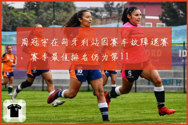 周冠宇在匈牙利站因赛车故障退赛，赛季最佳排名仍为第11