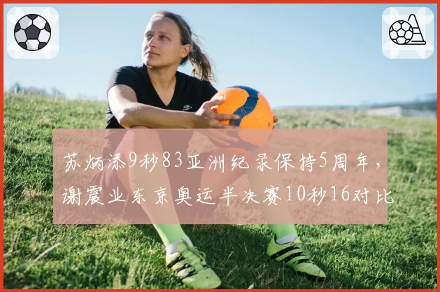 苏炳添9秒83亚洲纪录保持5周年,谢震业东京奥运半决赛10秒16对比差距何在?