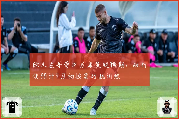欧文左手骨折后康复超预期,独行侠预计9月初恢复对抗训练